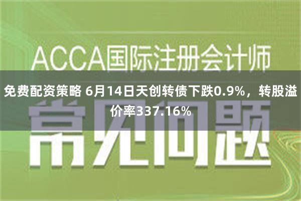 免费配资策略 6月14日天创转债下跌0.9%，转股溢价率337.16%