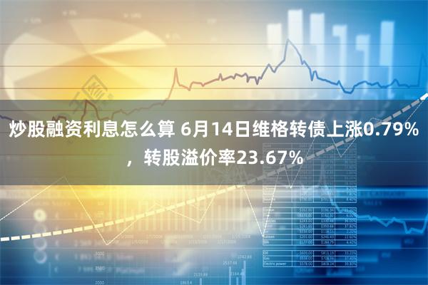 炒股融资利息怎么算 6月14日维格转债上涨0.79%，转股溢价率23.67%