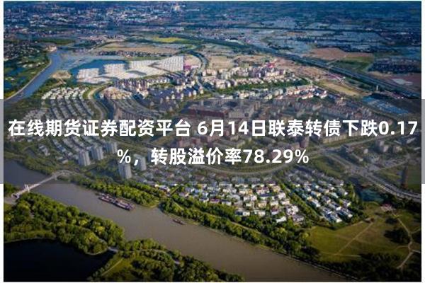 在线期货证券配资平台 6月14日联泰转债下跌0.17%，转股溢价率78.29%