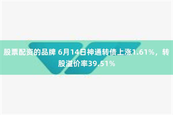 股票配资的品牌 6月14日神通转债上涨1.61%，转股溢价率39.51%