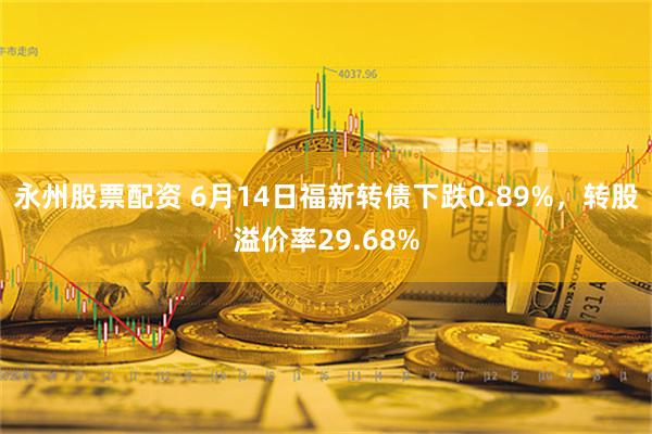 永州股票配资 6月14日福新转债下跌0.89%，转股溢价率29.68%