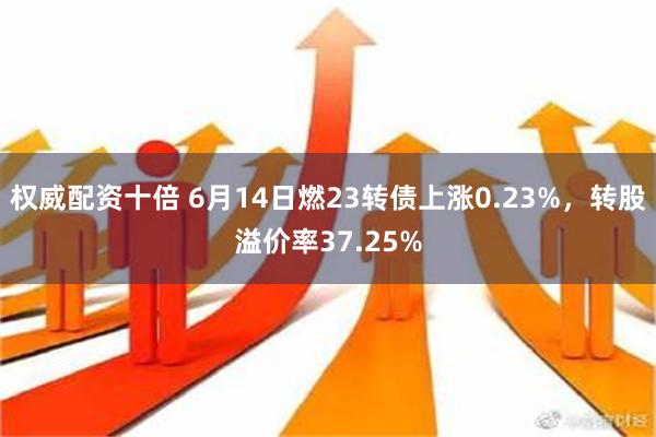 权威配资十倍 6月14日燃23转债上涨0.23%，转股溢价率37.25%