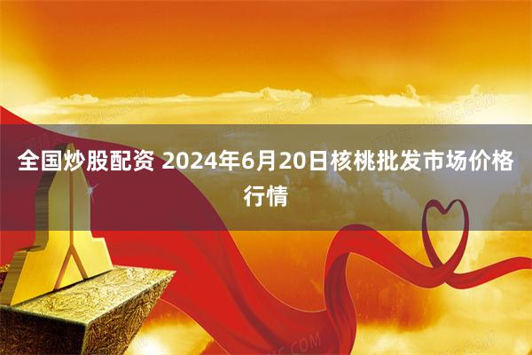 全国炒股配资 2024年6月20日核桃批发市场价格行情