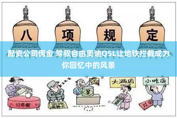 配资公司佣金 驾驭自由奥迪Q5L让地铁拦截成为你回忆中的风景