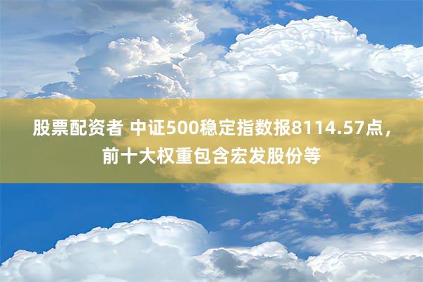 股票配资者 中证500稳定指数报8114.57点，前十大权重包含宏发股份等