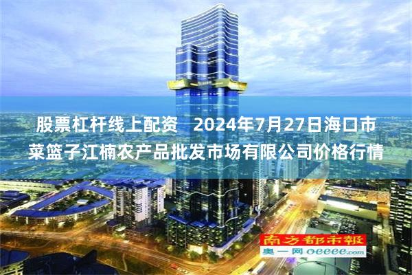 股票杠杆线上配资   2024年7月27日海口市菜篮子江楠农产品批发市场有限公司价格行情