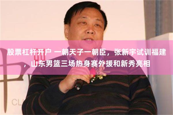 股票杠杆开户 一朝天子一朝臣，张新宇试训福建，山东男篮三场热身赛外援和新秀亮相