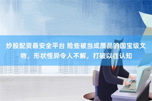 炒股配资最安全平台 险些被当成赝品的国宝级文物，形状怪异令人不解，打破以往认知