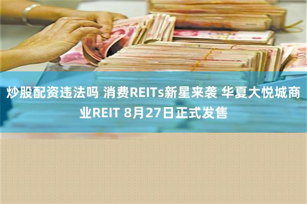 炒股配资违法吗 消费REITs新星来袭 华夏大悦城商业REIT 8月27日正式发售