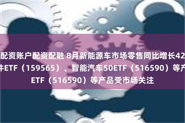 配资账户配资配融 8月新能源车市场零售同比增长42%，汽车零部件ETF（159565）、智能汽车50ETF（516590）等产品受市场关注