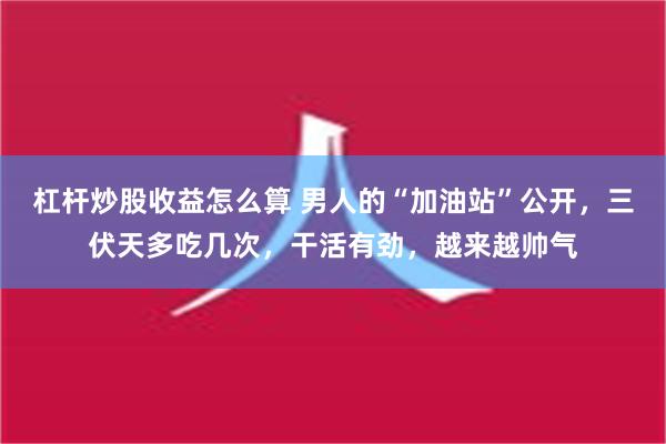 杠杆炒股收益怎么算 男人的“加油站”公开，三伏天多吃几次，干活有劲，越来越帅气