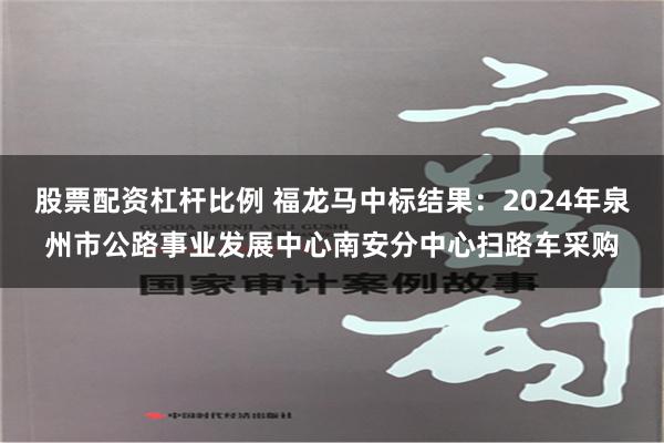 股票配资杠杆比例 福龙马中标结果：2024年泉州市公路事业发展中心南安分中心扫路车采购