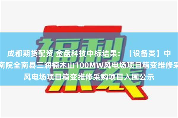 成都期货配资 金盘科技中标结果：【设备类】中国电建华中院海南院全南县三润楠木山100MW风电场项目箱变维修采购项目入围公示