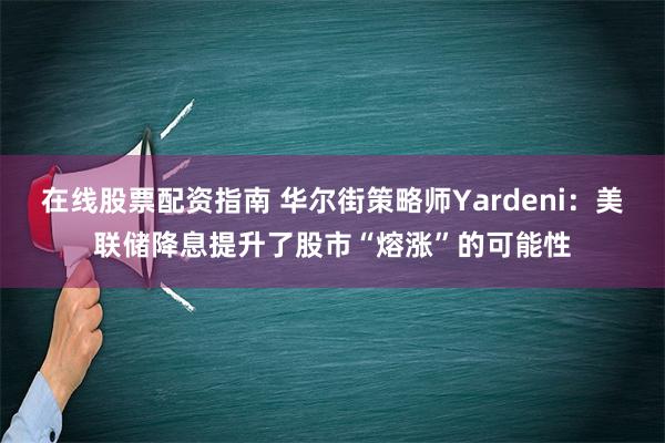 在线股票配资指南 华尔街策略师Yardeni：美联储降息提升了股市“熔涨”的可能性