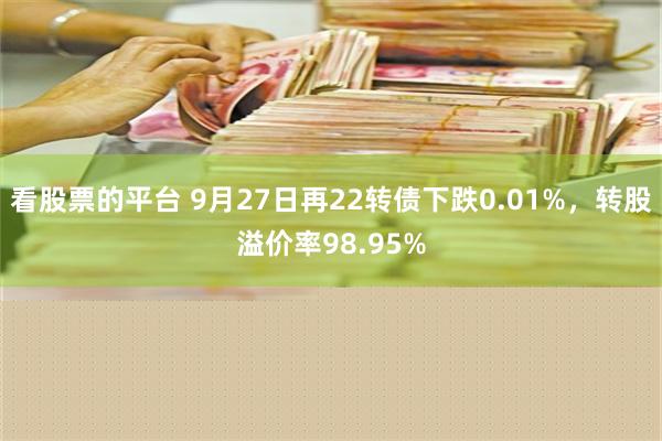 看股票的平台 9月27日再22转债下跌0.01%，转股溢价率98.95%