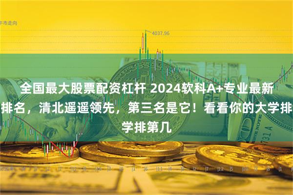 全国最大股票配资杠杆 2024软科A+专业最新大学排名，清北遥遥领先，第三名是它！看看你的大学排第几