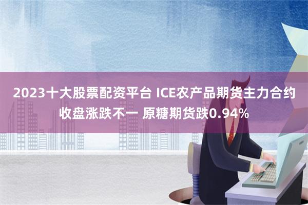 2023十大股票配资平台 ICE农产品期货主力合约收盘涨跌不一 原糖期货跌0.94%