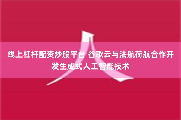 线上杠杆配资炒股平台 谷歌云与法航荷航合作开发生成式人工智能技术