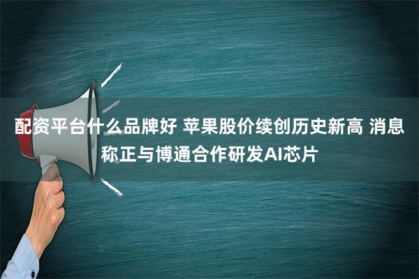 配资平台什么品牌好 苹果股价续创历史新高 消息称正与博通合作研发AI芯片