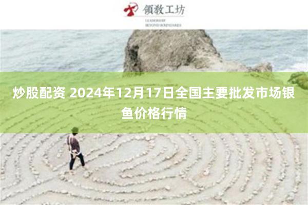 炒股配资 2024年12月17日全国主要批发市场银鱼价格行情