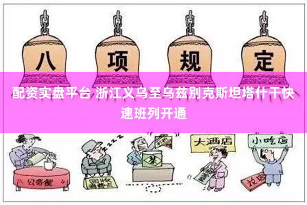 配资实盘平台 浙江义乌至乌兹别克斯坦塔什干快速班列开通